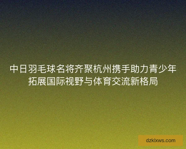 中日羽毛球名将齐聚杭州携手助力青少年拓展国际视野与体育交流新格局