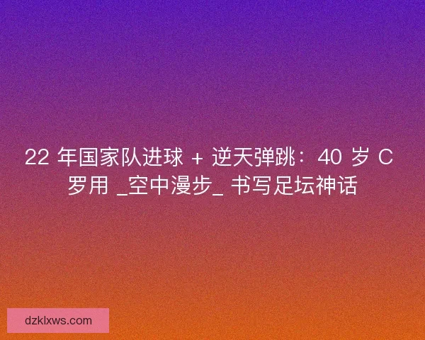 22 年国家队进球 + 逆天弹跳：40 岁 C 罗用 _空中漫步_ 书写足坛神话