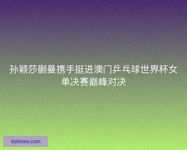 孙颖莎蒯曼携手挺进澳门乒乓球世界杯女单决赛巅峰对决